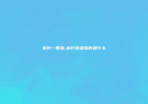 茶叶一般指,茶叶统级指的是什么