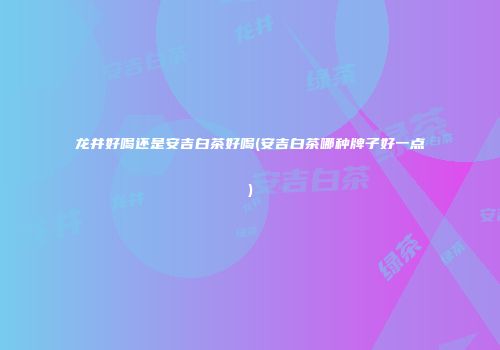 龙井好喝还是安吉白茶好喝(安吉白茶哪种牌子好一点)