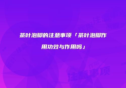 茶叶泡脚的注意事项「茶叶泡脚作用功效与作用吗」