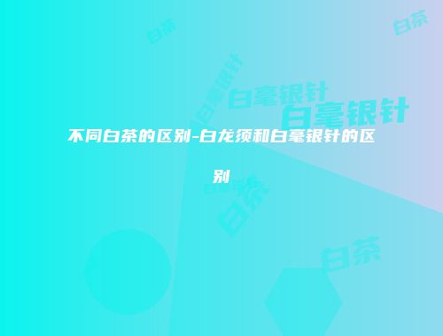 不同白茶的区别-白龙须和白毫银针的区别