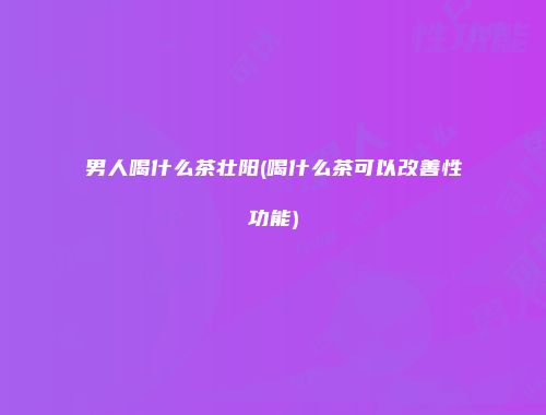男人喝什么茶壮阳(喝什么茶可以改善性功能)