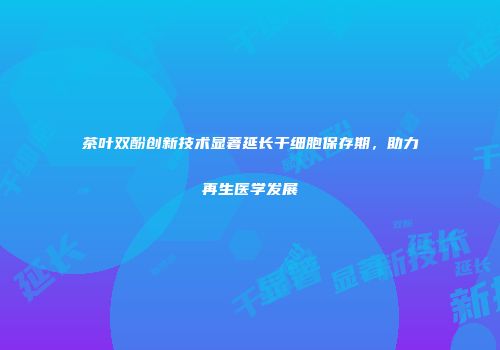 茶叶双酚创新技术显著延长干细胞保存期，助力再生医学发展