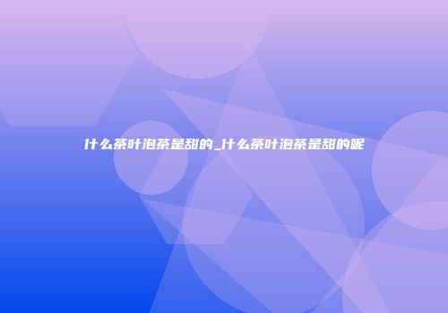 什么茶叶泡茶是甜的_什么茶叶泡茶是甜的呢