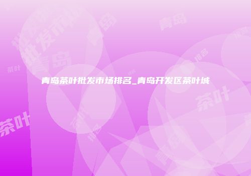 青岛茶叶批发市场排名_青岛开发区茶叶城