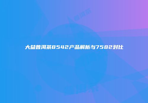 大益普洱茶8542产品解析与7582对比