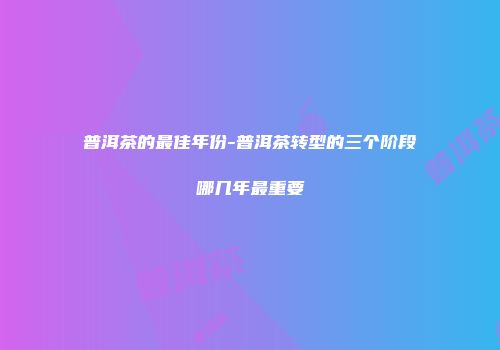 普洱茶的最佳年份-普洱茶转型的三个阶段哪几年最重要
