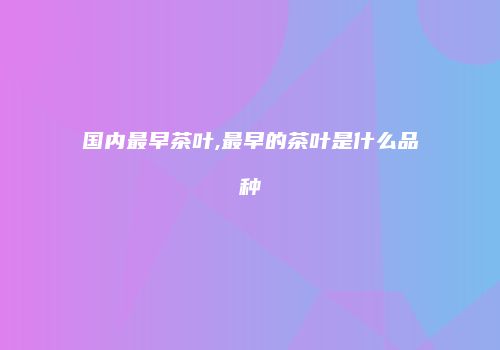 国内最早茶叶,最早的茶叶是什么品种