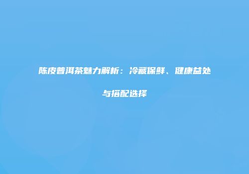 陈皮普洱茶魅力解析：冷藏保鲜、健康益处与搭配选择