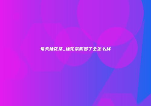 每天桂花茶_桂花茶喝多了会怎么样