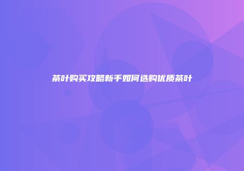茶叶购买攻略新手如何选购优质茶叶