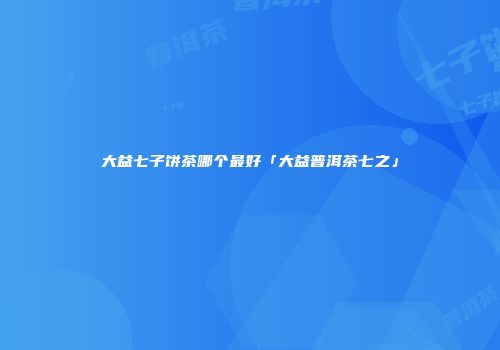大益七子饼茶哪个最好「大益普洱茶七之」