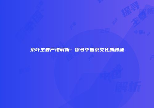 茶叶主要产地解析：探寻中国茶文化的韵味