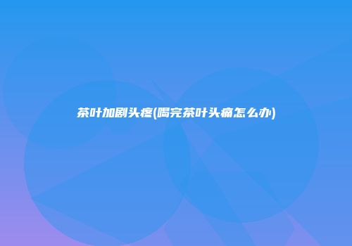 茶叶加剧头疼(喝完茶叶头痛怎么办)