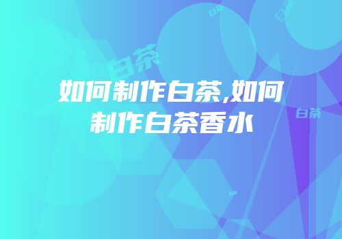 如何制作白茶,如何制作白茶香水