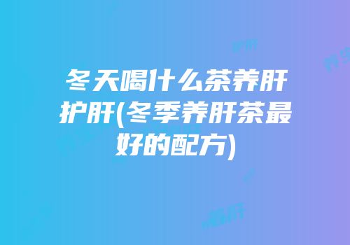 冬天喝什么茶养肝护肝(冬季养肝茶最好的配方)