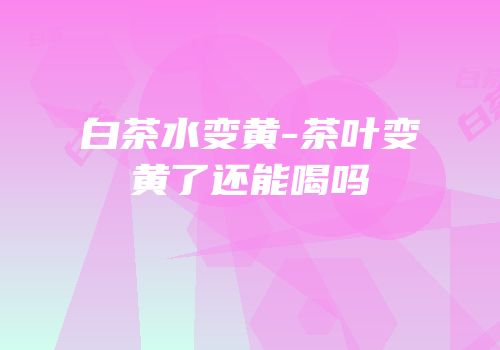 白茶水变黄-茶叶变黄了还能喝吗