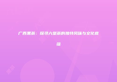 广西黑茶：探寻六堡茶的独特风味与文化底蕴