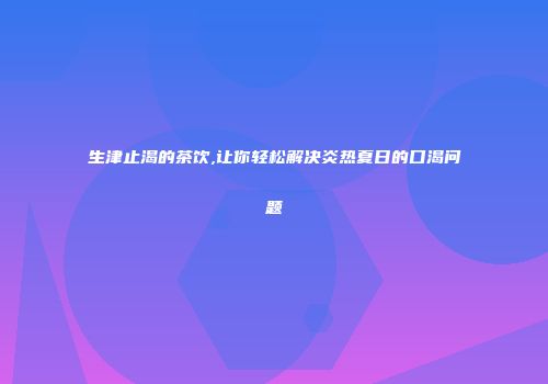 生津止渴的茶饮,让你轻松解决炎热夏日的口渴问题