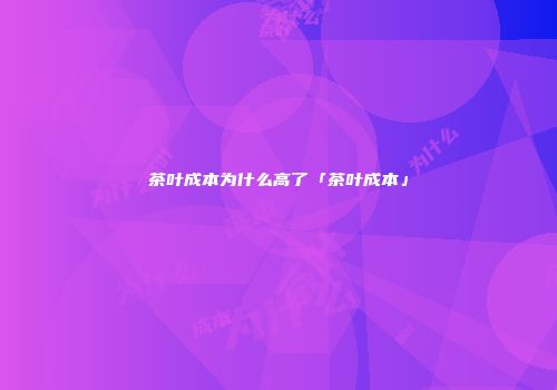 茶叶成本为什么高了「茶叶成本」