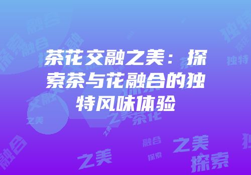 茶花交融之美：探索茶与花融合的独特风味体验