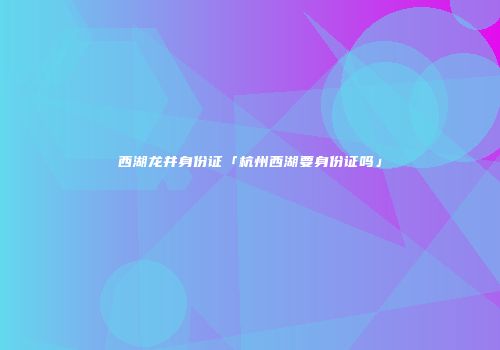 西湖龙井身份证「杭州西湖要身份证吗」