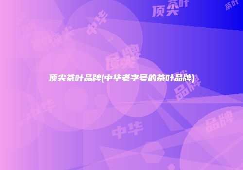 顶尖茶叶品牌(中华老字号的茶叶品牌)