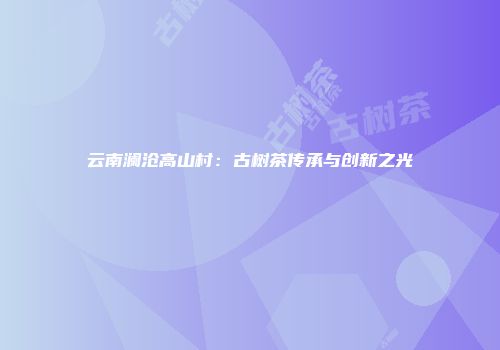 云南澜沧高山村：古树茶传承与创新之光