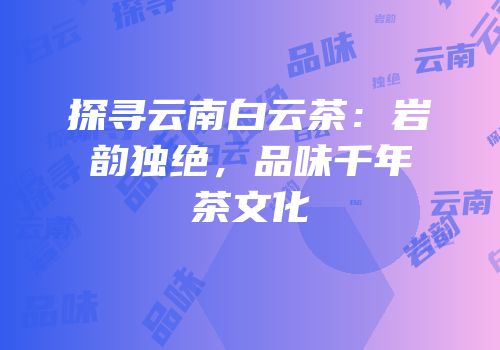 探寻云南白云茶：岩韵独绝，品味千年茶文化