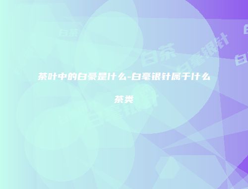 茶叶中的白豪是什么-白毫银针属于什么茶类