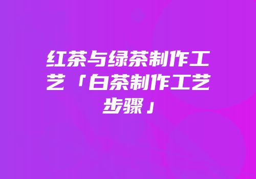 红茶与绿茶制作工艺「白茶制作工艺步骤」
