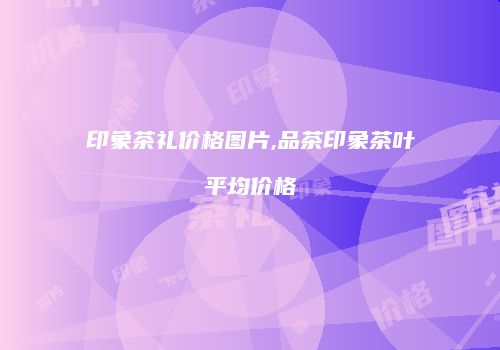 印象茶礼价格图片,品茶印象茶叶平均价格