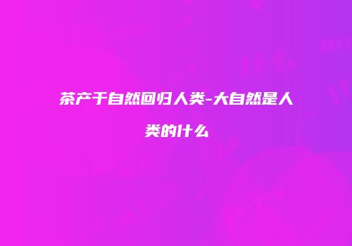 茶产于自然回归人类-大自然是人类的什么