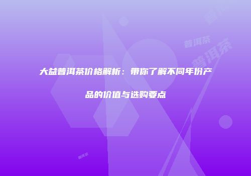 大益普洱茶价格解析：带你了解不同年份产品的价值与选购要点