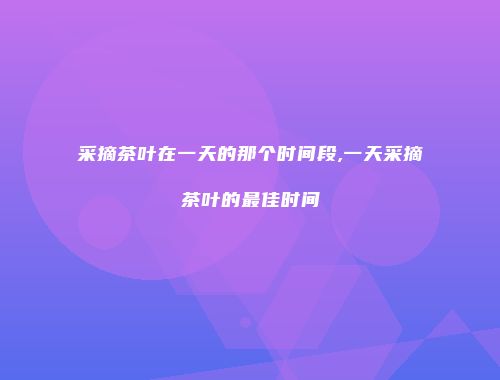 采摘茶叶在一天的那个时间段,一天采摘茶叶的最佳时间