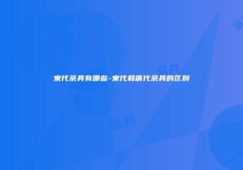 宋代茶具有哪些-宋代和唐代茶具的区别