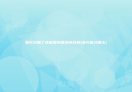 茶叶过期了还能喝吗是没拆封的(茶叶能过期么)
