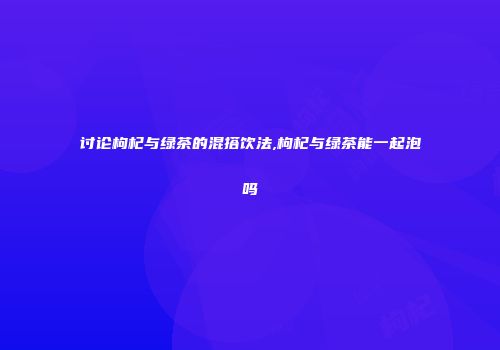 讨论枸杞与绿茶的混搭饮法,枸杞与绿茶能一起泡吗