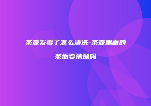 茶壶发霉了怎么清洗-茶壶里面的茶垢要清理吗