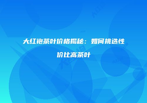 大红袍茶叶价格揭秘：如何挑选性价比高茶叶