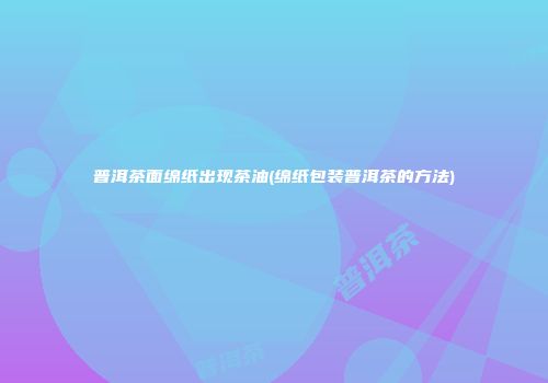 普洱茶面绵纸出现茶油(绵纸包装普洱茶的方法)
