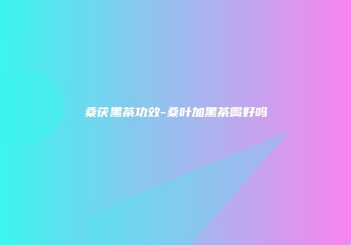 桑茯黑茶功效-桑叶加黑茶喝好吗