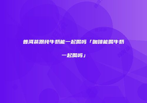 普洱茶跟纯牛奶能一起喝吗「咖啡能喝牛奶一起喝吗」