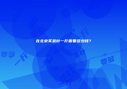 在北京买茶叶一斤需要多少钱？