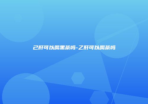 己肝可以喝黑茶吗-乙肝可以喝茶吗