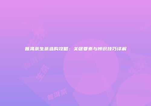 普洱茶生茶选购攻略：关键要素与辨识技巧详解