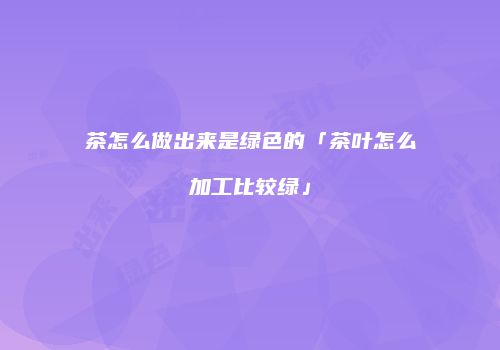 茶怎么做出来是绿色的「茶叶怎么加工比较绿」