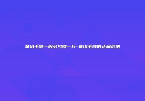 黄山毛峰一般多少钱一斤-黄山毛峰的正确泡法