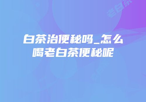 白茶治便秘吗_怎么喝老白茶便秘呢