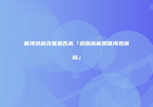 普洱熟茶含氟是否高「尿酸高能喝普洱熟茶吗」