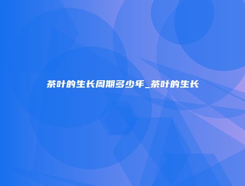 茶叶的生长周期多少年_茶叶的生长